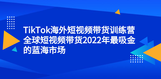 TikTok海外短视频带货训练营，全球短视频带货2022年最吸金的蓝海市场网创吧-网创项目资源站-副业项目-创业项目-搞钱项目网创吧