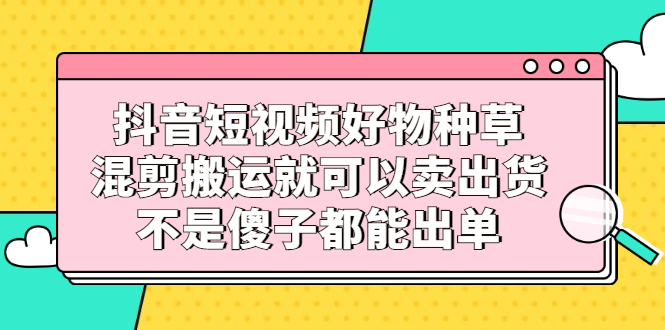 抖音短视频好物种草，混剪搬运就可以卖出货，不是傻子都能出单网创吧-网创项目资源站-副业项目-创业项目-搞钱项目网创吧